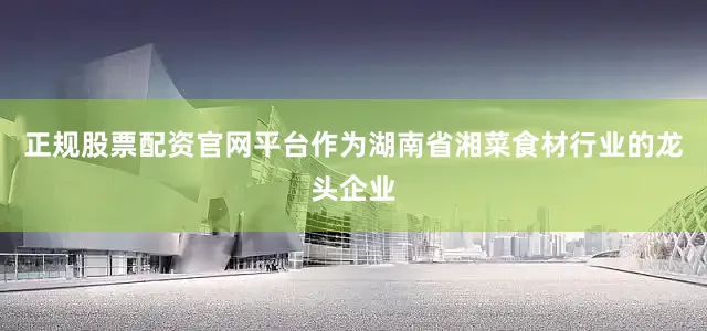 正规股票配资官网平台作为湖南省湘菜食材行业的龙头企业