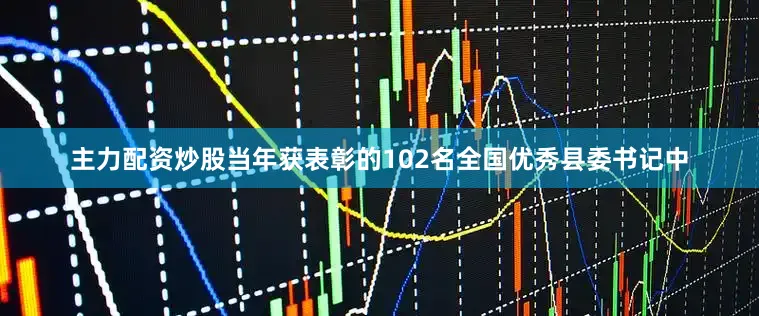 主力配资炒股当年获表彰的102名全国优秀县委书记中