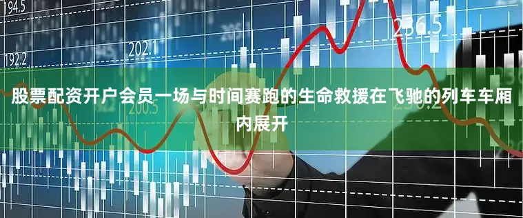 股票配资开户会员一场与时间赛跑的生命救援在飞驰的列车车厢内展开