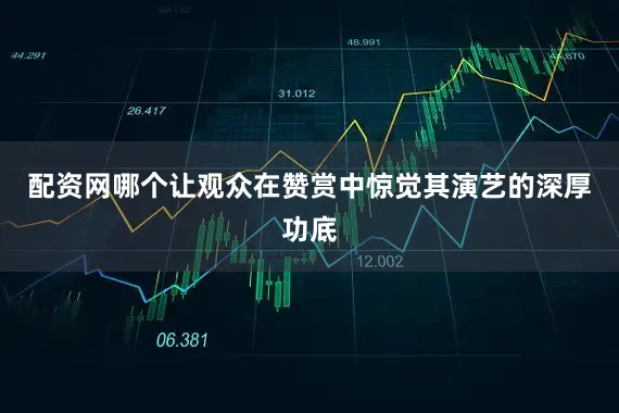 配资网哪个让观众在赞赏中惊觉其演艺的深厚功底