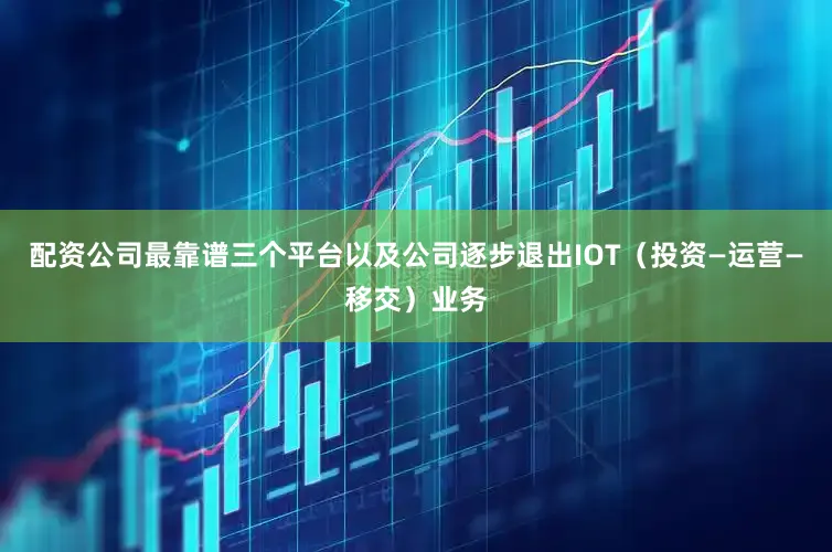配资公司最靠谱三个平台以及公司逐步退出IOT（投资—运营—移交）业务