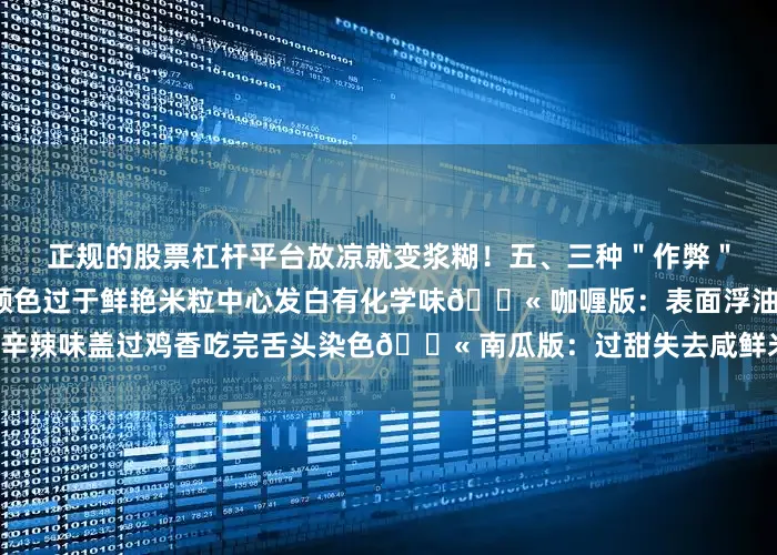 正规的股票杠杆平台放凉就变浆糊！五、三种＂作弊＂做法鉴别🚫 色素版：颜色过于鲜艳米粒中心发白有化学味🚫 咖喱版：表面浮油辛辣味盖过鸡香吃完舌头染色🚫 南瓜版：过甜失去咸鲜米粒黏连易变质发布于：云南省