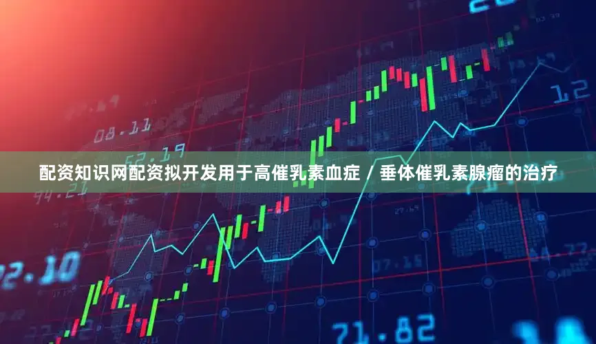配资知识网配资拟开发用于高催乳素血症 / 垂体催乳素腺瘤的治疗