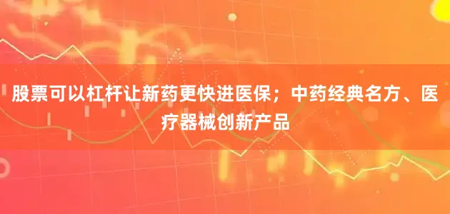 股票可以杠杆让新药更快进医保；中药经典名方、医疗器械创新产品